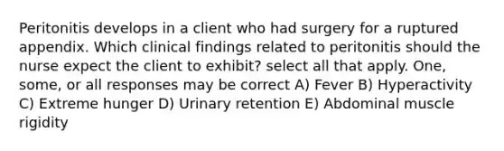 Peritonitis develops in a client who had surgery for a ruptured appendix. Which clinical findings related to peritonitis should the nurse expect the client to exhibit? select all that apply. One, some, or all responses may be correct A) Fever B) Hyperactivity C) Extreme hunger D) Urinary retention E) Abdominal muscle rigidity