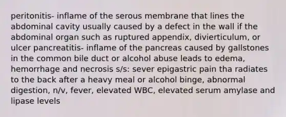 peritonitis- inflame of the serous membrane that lines the abdominal cavity usually caused by a defect in the wall if the abdominal organ such as ruptured appendix, divierticulum, or ulcer pancreatitis- inflame of the pancreas caused by gallstones in the common bile duct or alcohol abuse leads to edema, hemorrhage and necrosis s/s: sever epigastric pain tha radiates to the back after a heavy meal or alcohol binge, abnormal digestion, n/v, fever, elevated WBC, elevated serum amylase and lipase levels