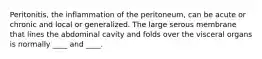Peritonitis, the inflammation of the peritoneum, can be acute or chronic and local or generalized. The large serous membrane that lines the abdominal cavity and folds over the visceral organs is normally ____ and ____.