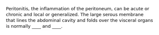 Peritonitis, the inflammation of the peritoneum, can be acute or chronic and local or generalized. The large serous membrane that lines the abdominal cavity and folds over the visceral organs is normally ____ and ____.