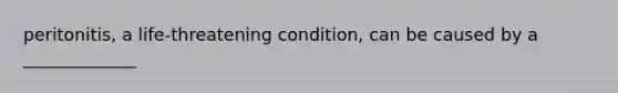 peritonitis, a life-threatening condition, can be caused by a _____________