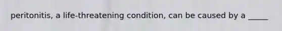 peritonitis, a life-threatening condition, can be caused by a _____
