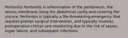 Peritonitis Peritonitis is inflammation of the peritoneum, the serous membrane lining the abdominal cavity and covering the viscera. Peritonitis is typically a life-threatening emergency that requires prompt surgical intervention, and typically involves postoperative critical care monitoring due to the risk of sepsis, organ failure, and subsequent infections.