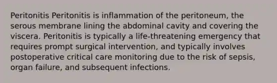 Peritonitis Peritonitis is inflammation of the peritoneum, the serous membrane lining the abdominal cavity and covering the viscera. Peritonitis is typically a life-threatening emergency that requires prompt surgical intervention, and typically involves postoperative critical care monitoring due to the risk of sepsis, organ failure, and subsequent infections.