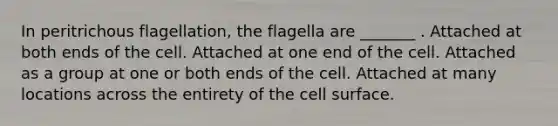 In peritrichous flagellation, the flagella are _______ . Attached at both ends of the cell. Attached at one end of the cell. Attached as a group at one or both ends of the cell. Attached at many locations across the entirety of the cell surface.