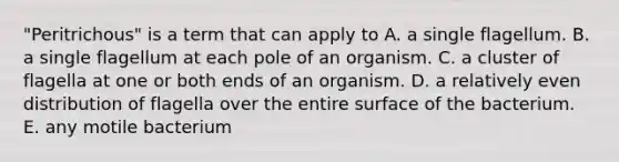 "Peritrichous" is a term that can apply to A. a single flagellum. B. a single flagellum at each pole of an organism. C. a cluster of flagella at one or both ends of an organism. D. a relatively even distribution of flagella over the entire surface of the bacterium. E. any motile bacterium