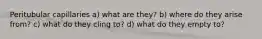 Peritubular capillaries a) what are they? b) where do they arise from? c) what do they cling to? d) what do they empty to?