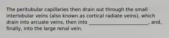 The peritubular capillaries then drain out through the small interlobular veins (also known as cortical radiate veins), which drain into arcuate veins, then into _________________________, and, finally, into the large renal vein.