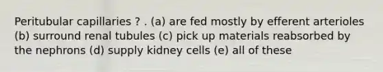 Peritubular capillaries ? . (a) are fed mostly by efferent arterioles (b) surround renal tubules (c) pick up materials reabsorbed by the nephrons (d) supply kidney cells (e) all of these