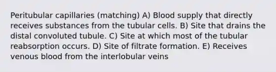 Peritubular capillaries (matching) A) Blood supply that directly receives substances from the tubular cells. B) Site that drains the distal convoluted tubule. C) Site at which most of the tubular reabsorption occurs. D) Site of filtrate formation. E) Receives venous blood from the interlobular veins