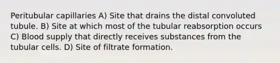 Peritubular capillaries A) Site that drains the distal convoluted tubule. B) Site at which most of the tubular reabsorption occurs C) Blood supply that directly receives substances from the tubular cells. D) Site of filtrate formation.