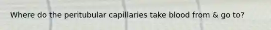 Where do the peritubular capillaries take blood from & go to?