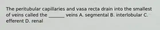 The peritubular capillaries and vasa recta drain into the smallest of veins called the _______ veins A. segmental B. interlobular C. efferent D. renal