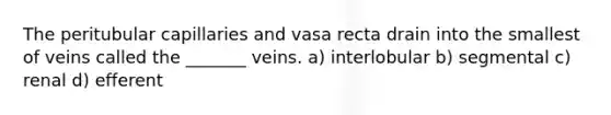 The peritubular capillaries and vasa recta drain into the smallest of veins called the _______ veins. a) interlobular b) segmental c) renal d) efferent