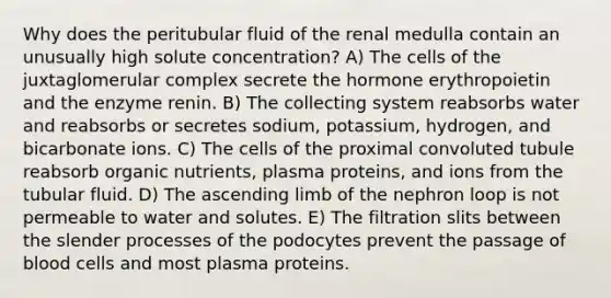 Why does the peritubular fluid of the renal medulla contain an unusually high solute concentration? A) The cells of the juxtaglomerular complex secrete the hormone erythropoietin and the enzyme renin. B) The collecting system reabsorbs water and reabsorbs or secretes sodium, potassium, hydrogen, and bicarbonate ions. C) The cells of the proximal convoluted tubule reabsorb organic nutrients, plasma proteins, and ions from the tubular fluid. D) The ascending limb of the nephron loop is not permeable to water and solutes. E) The filtration slits between the slender processes of the podocytes prevent the passage of blood cells and most plasma proteins.