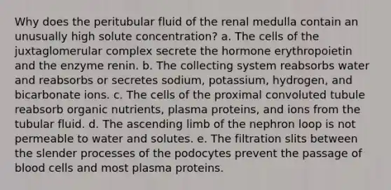 Why does the peritubular fluid of the renal medulla contain an unusually high solute concentration? a. The cells of the juxtaglomerular complex secrete the hormone erythropoietin and the enzyme renin. b. The collecting system reabsorbs water and reabsorbs or secretes sodium, potassium, hydrogen, and bicarbonate ions. c. The cells of the proximal convoluted tubule reabsorb organic nutrients, plasma proteins, and ions from the tubular fluid. d. The ascending limb of the nephron loop is not permeable to water and solutes. e. The filtration slits between the slender processes of the podocytes prevent the passage of blood cells and most plasma proteins.