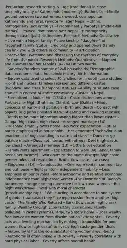 -Peri-urban research setting. Village (traditional) in close proximity to city of Kathmandu (modernity) -Rationale: ~Middle ground between two extremes: crowded, cosmopolitan Kathmandu and rural, remote "village" Nepal ~Ethnic homogeneity (not entirely) ~Predominantly Parbatya (middle-hill Hindus) ~Political dominance over Nepal ~Heterogeneity through caste (jaat) distinctions -Research Methods: Qualitative ~Live with a Nepali family. Fictive kinship: "daughter" of "adopted' family. Status=credibility and opened doors (family can link you with others in community ~Participation Observation: Watching and discussing the rhythms of everyday life from the porch -Research Methods: Quantitative ~Mapped and enumerated households (n=794) in two wards ~Surveyed/random sample of 248 households: Demographic data, economic data, household history, birth information. ~Survey data used to select 30 families for in-depth case studies --Joint and nuclear families representing different castes (high/low) and class (rich/poor) statuses --Ability to situate case studies in context of entire community -Castes in Nepal ~Formalized in Muluki Ain (1850s) ~Caste distinctions among Parbatya -> High (Brahimn, Chhetn), Low (Dalits) ~Hindu concepts of purity and pollution --Birth and death --Contact with objects (e.g Jutho polluted status of eating and cooking utensils) ~Tends to be more important among higher than lower castes -Ganga (high caste, high class) ~Arranged marriage (14) ~Husband's family owns home ~No work expectation ~Ritual purity emphasized in households ~Her generated "behavior is an enactment of high standing in caste and class" ~Does not go outside much ~Does not interact with others -Devi (high caste, low class) ~Arranged marriage (13) ~Little (no?) education ~Family rents apartment ~Expectation to work (ag. labor, family needs her income) ~Work outside the home disrupts high caste gender roles and restrictions -Radha (low caste, low class) ~Elopement (14) ~No education ~One room rental, common tap and outhouse ~Night janitor= independent mobility ~Less emphasis on purity roles ~More autonomy and relative economic independence than high-caste women -The Downside of Radha's Autonomy ~Wage earning normative for low-caste women ~But night work/travel linked with moral character (prostitution/gossip) ~"While acting in accordance to one system of gender (low caste) they face repercussion from another (high caste) -The Family Who Refused ~Sarki (low caste, high class) family. Wealthy through shoe factory (considered ritually polluting in caste systems). large, two story home ~Does wealth free low-caste women from discrimination? -*Insights* ~Poverty acts as a leveling mechanism by making it impossible for poor women (low or high caste) to live by high caste gender ideals ~Autonomy is not the sole indicator of a woman's well-being ~Autonomy is often linked with poverty ~Poverty correlates with hard physical labor ~Poverty affects overall health