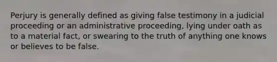 Perjury is generally defined as giving false testimony in a judicial proceeding or an administrative proceeding, lying under oath as to a material fact, or swearing to the truth of anything one knows or believes to be false.