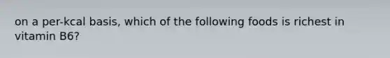 on a per-kcal basis, which of the following foods is richest in vitamin B6?