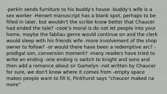 -perkin sends furniture to his buddy's house -buddy's wife is a sex worker -Henwrt manuscript has a blank spot, perhaps to be filled in later, but wouldn't the scribe know better that Chaucer had ended the tale? -cook's moral is do not let people into your home, maybe the fabliau genre would continue on and the clerk would sleep with his friends wife -more involvement of the shop owner to follow? -or would there have been a redemptive arc? -prodigal son, conversion moment? -many readers have tried to write an ending -one ending is switch to knight and sons and then add a romance about sir Gamelyn -not written by Chaucer for sure, we don't know where it comes from -empty space makes people want to fill it, Pinkhurst says "chaucer maked na more"