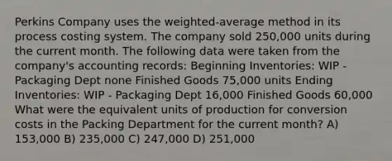 Perkins Company uses the weighted-average method in its process costing system. The company sold 250,000 units during the current month. The following data were taken from the company's accounting records: Beginning Inventories: WIP - Packaging Dept none Finished Goods 75,000 units Ending Inventories: WIP - Packaging Dept 16,000 Finished Goods 60,000 What were the equivalent units of production for conversion costs in the Packing Department for the current month? A) 153,000 B) 235,000 C) 247,000 D) 251,000