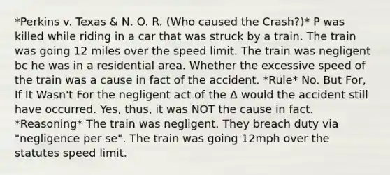 *Perkins v. Texas & N. O. R. (Who caused the Crash?)* P was killed while riding in a car that was struck by a train. The train was going 12 miles over the speed limit. The train was negligent bc he was in a residential area. Whether the excessive speed of the train was a cause in fact of the accident. *Rule* No. But For, If It Wasn't For the negligent act of the Δ would the accident still have occurred. Yes, thus, it was NOT the cause in fact. *Reasoning* The train was negligent. They breach duty via "negligence per se". The train was going 12mph over the statutes speed limit.