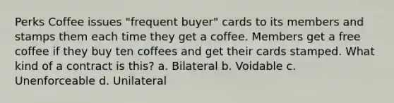 Perks Coffee issues "frequent buyer" cards to its members and stamps them each time they get a coffee. Members get a free coffee if they buy ten coffees and get their cards stamped. What kind of a contract is this? a. Bilateral b. Voidable c. Unenforceable d. Unilateral