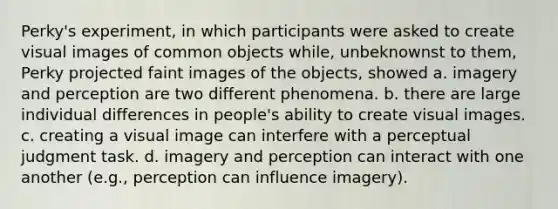 Perky's experiment, in which participants were asked to create visual images of common objects while, unbeknownst to them, Perky projected faint images of the objects, showed a. imagery and perception are two different phenomena. b. there are large individual differences in people's ability to create visual images. c. creating a visual image can interfere with a perceptual judgment task. d. imagery and perception can interact with one another (e.g., perception can influence imagery).