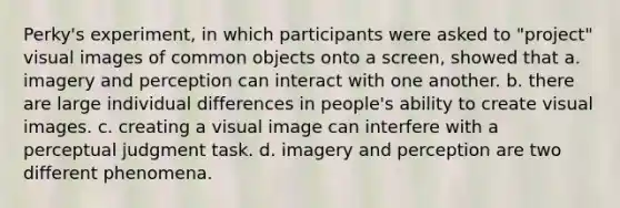 Perky's experiment, in which participants were asked to "project" visual images of common objects onto a screen, showed that a. imagery and perception can interact with one another. b. there are large individual differences in people's ability to create visual images. c. creating a visual image can interfere with a perceptual judgment task. d. imagery and perception are two different phenomena.