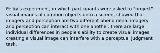 Perky's experiment, in which participants were asked to "project" visual images of common objects onto a screen, showed that imagery and perception are two different phenomena. imagery and perception can interact with one another. there are large individual differences in people's ability to create visual images. creating a visual image can interfere with a perceptual judgment task.