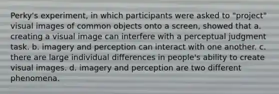 Perky's experiment, in which participants were asked to "project" visual images of common objects onto a screen, showed that a. creating a visual image can interfere with a perceptual judgment task. b. imagery and perception can interact with one another. c. there are large individual differences in people's ability to create visual images. d. imagery and perception are two different phenomena.