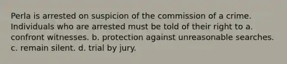 Perla is arrested on suspicion of the commission of a crime. Individuals who are arrested must be told of their right to a. confront witnesses. b. protection against unreasonable searches. c. remain silent. d. trial by jury.