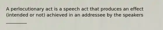 A perlocutionary act is a speech act that produces an effect (intended or not) achieved in an addressee by the speakers _________