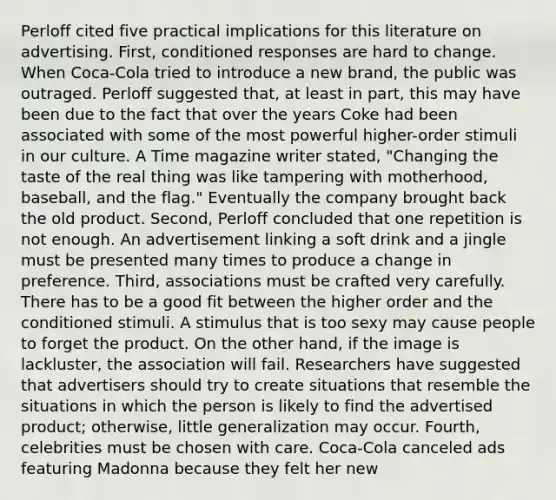 Perloff cited five practical implications for this literature on advertising. First, conditioned responses are hard to change. When Coca-Cola tried to introduce a new brand, the public was outraged. Perloff suggested that, at least in part, this may have been due to the fact that over the years Coke had been associated with some of the most powerful higher-order stimuli in our culture. A Time magazine writer stated, "Changing the taste of the real thing was like tampering with motherhood, baseball, and the flag." Eventually the company brought back the old product. Second, Perloff concluded that one repetition is not enough. An advertisement linking a soft drink and a jingle must be presented many times to produce a change in preference. Third, associations must be crafted very carefully. There has to be a good fit between the higher order and the conditioned stimuli. A stimulus that is too sexy may cause people to forget the product. On the other hand, if the image is lackluster, the association will fail. Researchers have suggested that advertisers should try to create situations that resemble the situations in which the person is likely to find the advertised product; otherwise, little generalization may occur. Fourth, celebrities must be chosen with care. Coca-Cola canceled ads featuring Madonna because they felt her new