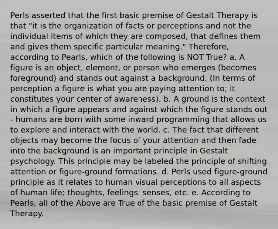 Perls asserted that the first basic premise of Gestalt Therapy is that "it is the organization of facts or perceptions and not the individual items of which they are composed, that defines them and gives them specific particular meaning." Therefore, according to Pearls, which of the following is NOT True? a. A figure is an object, element, or person who emerges (becomes foreground) and stands out against a background. (In terms of perception a figure is what you are paying attention to; it constitutes your center of awareness). b. A ground is the context in which a figure appears and against which the figure stands out - humans are born with some inward programming that allows us to explore and interact with the world. c. The fact that different objects may become the focus of your attention and then fade into the background is an important principle in Gestalt psychology. This principle may be labeled the principle of shifting attention or figure-ground formations. d. Perls used figure-ground principle as it relates to human visual perceptions to all aspects of human life; thoughts, feelings, senses, etc. e. According to Pearls, all of the Above are True of the basic premise of Gestalt Therapy.