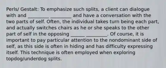 Perls/ Gestalt: To emphasize such splits, a client can dialogue with and _________ _________ and have a conversation with the two parts of self. Often, the individual takes turn being each part, and actually switches chairs as he or she speaks to the other part of self in the opposing ______ _________. Of course, it is important to pay particular attention to the nondominant side of self, as this side is often in hiding and has difficulty expressing itself. This technique is often employed when exploring topdog/underdog splits.
