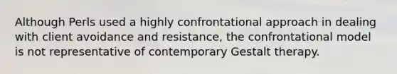 Although Perls used a highly confrontational approach in dealing with client avoidance and resistance, the confrontational model is not representative of contemporary Gestalt therapy.