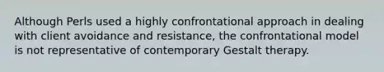 ​Although Perls used a highly confrontational approach in dealing with client avoidance and resistance, the confrontational model is not representative of contemporary Gestalt therapy.