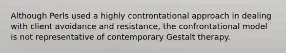 Although Perls used a highly controntational approach in dealing with client avoidance and resistance, the confrontational model is not representative of contemporary Gestalt therapy.