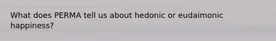 What does PERMA tell us about hedonic or eudaimonic happiness?