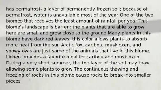 has permafrost- a layer of permanently frozen soil; because of permafrost, water is unavailable most of the year One of the two biomes that receives the least amount of rainfall per year This biome's landscape is barren; the plants that are able to grow here are small and grow close to the ground Many plants in this biome have dark red leaves; this color allows plants to absorb more heat from the sun Arctic fox, caribou, musk oxen, and snowy owls are just some of the animals that live in this biome. Lichen provides a favorite meal for caribou and musk oxen During a very short summer, the top layer of the soil may thaw allowing some plants to grow The continuous thawing and freezing of rocks in this biome cause rocks to break into smaller pieces