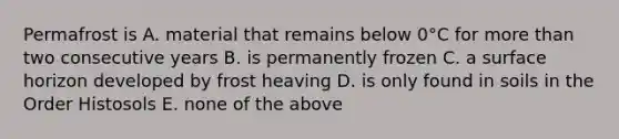 Permafrost is A. material that remains below 0°C for <a href='https://www.questionai.com/knowledge/keWHlEPx42-more-than' class='anchor-knowledge'>more than</a> two consecutive years B. is permanently frozen C. a surface horizon developed by frost heaving D. is only found in soils in the Order Histosols E. none of the above