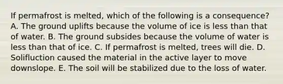 If permafrost is melted, which of the following is a consequence? A. The ground uplifts because the volume of ice is <a href='https://www.questionai.com/knowledge/k7BtlYpAMX-less-than' class='anchor-knowledge'>less than</a> that of water. B. The ground subsides because the volume of water is less than that of ice. C. If permafrost is melted, trees will die. D. Solifluction caused the material in the active layer to move downslope. E. The soil will be stabilized due to the loss of water.