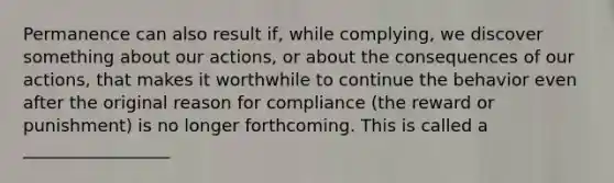 Permanence can also result if, while complying, we discover something about our actions, or about the consequences of our actions, that makes it worthwhile to continue the behavior even after the original reason for compliance (the reward or punishment) is no longer forthcoming. This is called a _________________