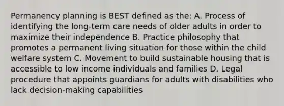 Permanency planning is BEST defined as the: A. Process of identifying the long-term care needs of older adults in order to maximize their independence B. Practice philosophy that promotes a permanent living situation for those within the child welfare system C. Movement to build sustainable housing that is accessible to low income individuals and families D. Legal procedure that appoints guardians for adults with disabilities who lack decision-making capabilities