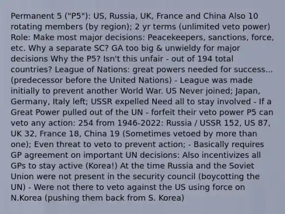 Permanent 5 ("P5"): US, Russia, UK, France and China Also 10 rotating members (by region); 2 yr terms (unlimited veto power) Role: Make most major decisions: Peacekeepers, sanctions, force, etc. Why a separate SC? GA too big & unwieldy for major decisions Why the P5? Isn't this unfair - out of 194 total countries? League of Nations: great powers needed for success... (predecessor before the United Nations) - League was made initially to prevent another World War. US Never joined; Japan, Germany, Italy left; USSR expelled Need all to stay involved - If a Great Power pulled out of the UN - forfeit their veto power P5 can veto any action: 254 from 1946-2022: Russia / USSR 152, US 87, UK 32, France 18, China 19 (Sometimes vetoed by more than one); Even threat to veto to prevent action; - Basically requires GP agreement on important UN decisions: Also incentivizes all GPs to stay active (Korea!) At the time Russia and the Soviet Union were not present in the security council (boycotting the UN) - Were not there to veto against the US using force on N.Korea (pushing them back from S. Korea)