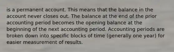 is a permanent account. This means that the balance in the account never closes out. The balance at the end of the prior accounting period becomes the opening balance at the beginning of the next accounting period. Accounting periods are broken down into specific blocks of time (generally one year) for easier measurement of results.