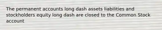 The permanent accounts long dash assets liabilities and stockholders equity long dash are closed to the Common Stock account