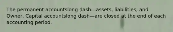 The permanent accountslong dash—​assets, ​liabilities, and​ Owner, Capital accountslong dash—are closed at the end of each accounting period.