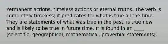 Permanent actions, timeless actions or eternal truths. The verb is completely timeless; it predicates for what is true all the time. They are statements of what was true in the past, is true now and is likely to be true in future time. It is found in an ____ (scientific, geographical, mathematical, proverbial statements).